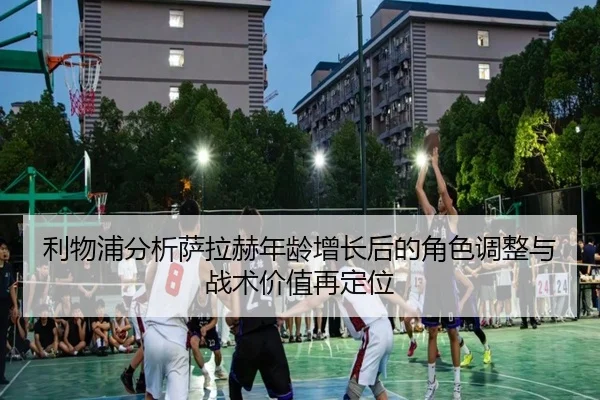 利物浦分析萨拉赫年龄增长后的角色调整与战术价值再定位
