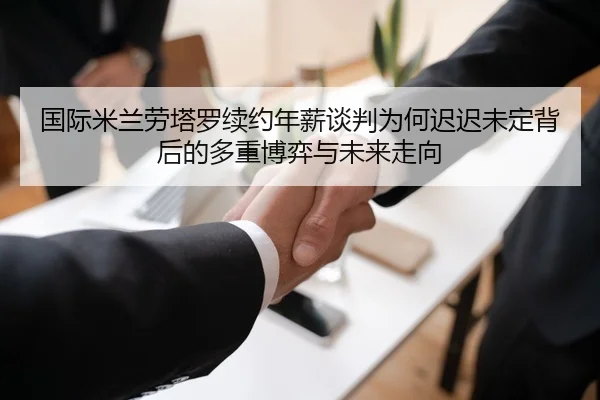 国际米兰劳塔罗续约年薪谈判为何迟迟未定背后的多重博弈与未来走向