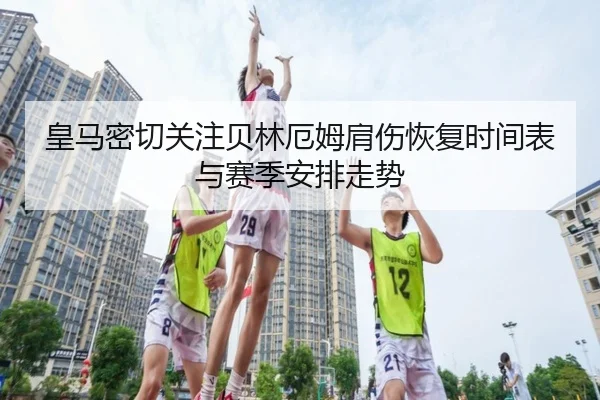 皇马密切关注贝林厄姆肩伤恢复时间表与赛季安排走势