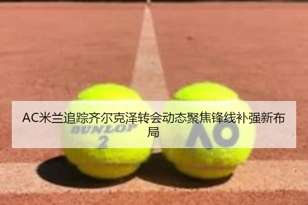 AC米兰追踪齐尔克泽转会动态聚焦锋线补强新布局