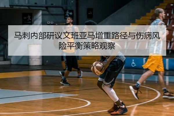 马刺内部研议文班亚马增重路径与伤病风险平衡策略观察
