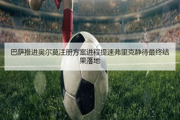 巴萨推进奥尔莫注册方案进程提速弗里克静待最终结果落地